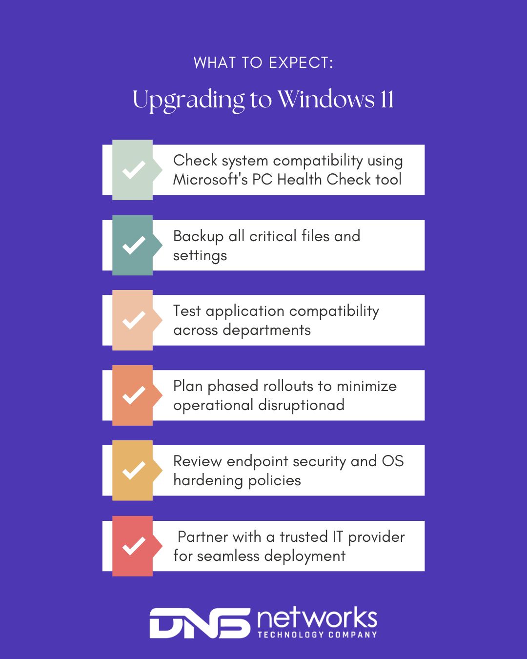 Upgrading to windows 11 checklist:
-Check system compatibility using Microsoft's PC Health Check tool
-Backup all critical files and settings
-Test application compatibility across departments
-Plan phased rollouts to minimize operational disruption
-Review endpoint security and OS hardening policies
-Partner with a trusted IT provider for seamless deployment